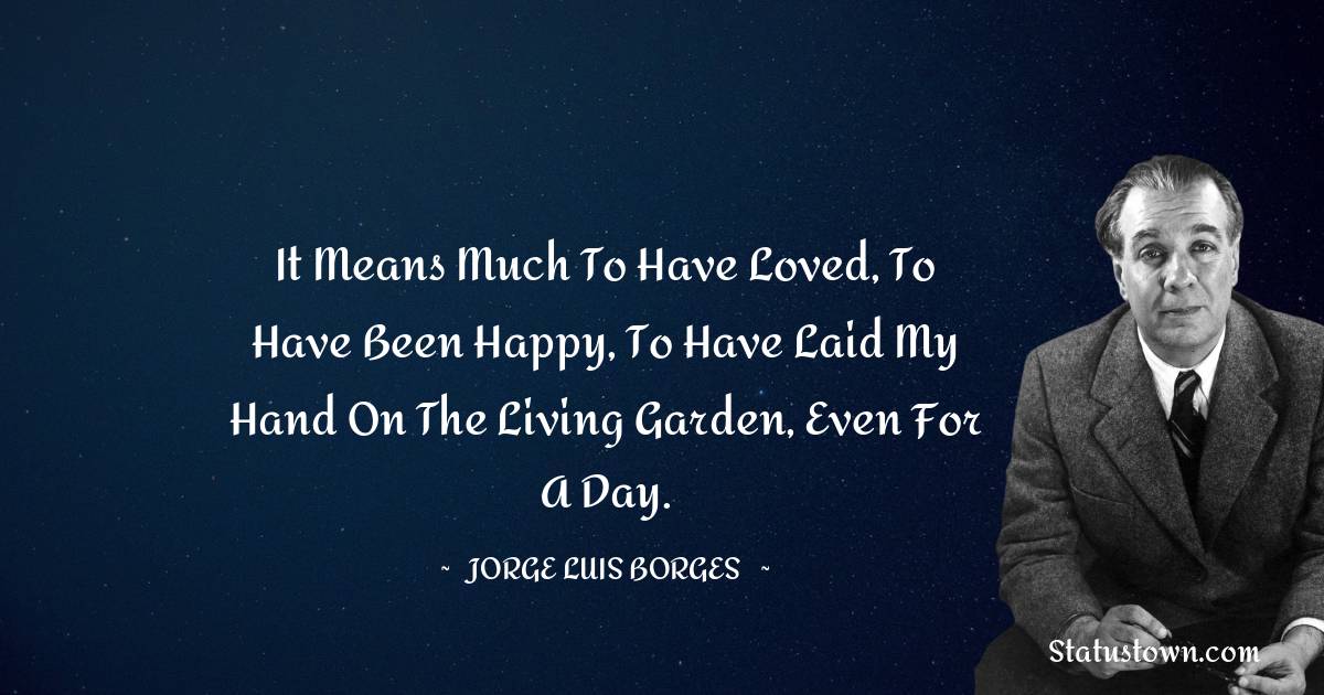 Jorge Luis Borges Quotes - It means much to have loved, to have been happy, to have laid my hand on the living Garden, even for a day.