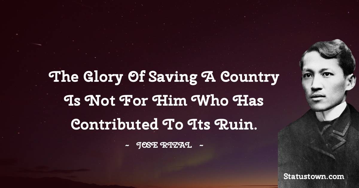Jose Rizal Quotes - The glory of saving a country is not for him who has contributed to its ruin.
