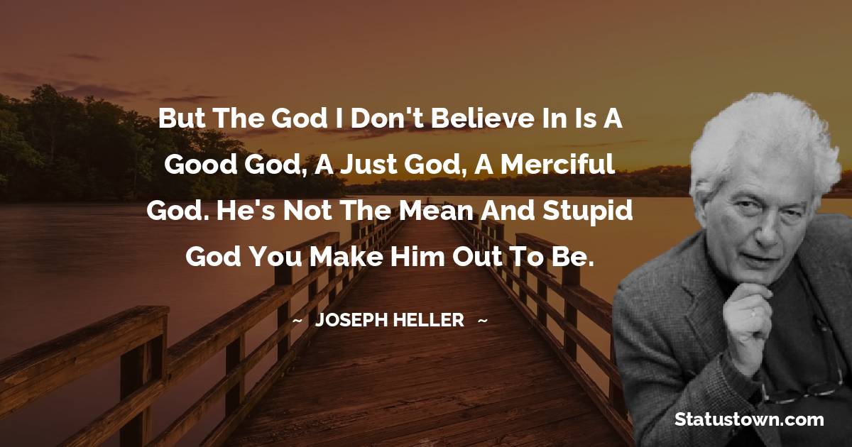 But the God I don't believe in is a good God, a just God, a merciful God. He's not the mean and stupid God you make him out to be.