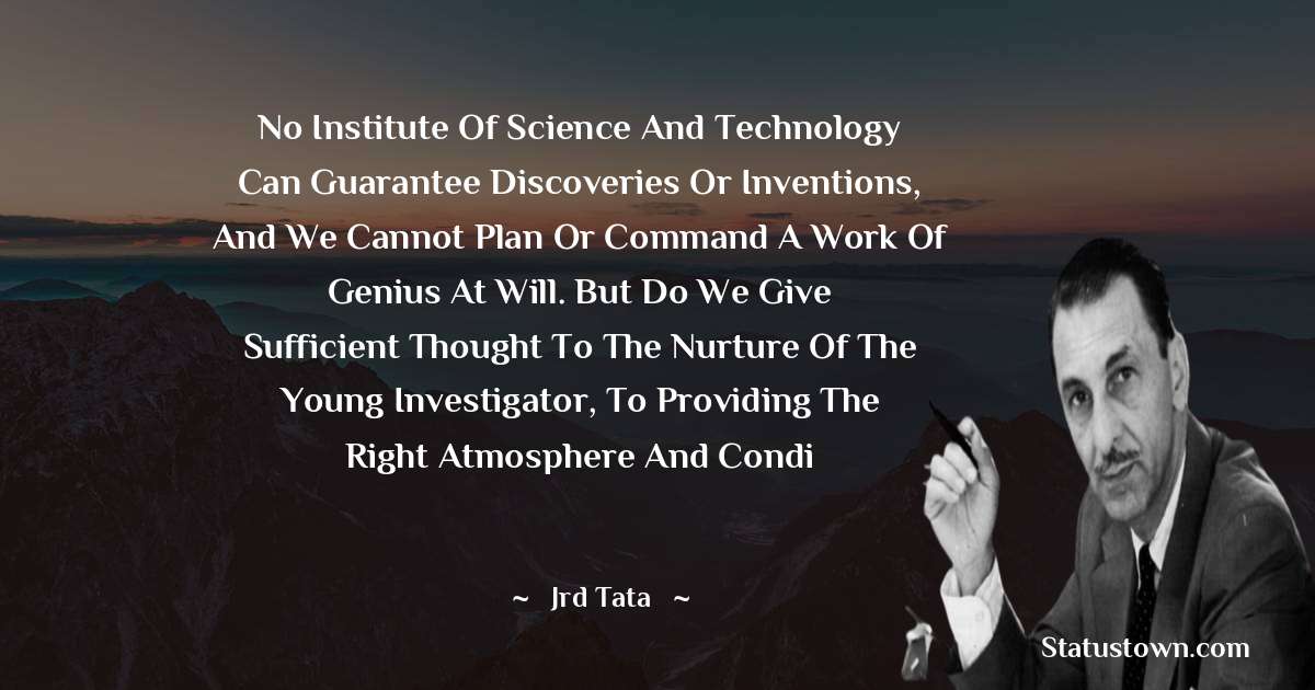 JRD Tata Quotes - No institute of science and technology can guarantee discoveries or inventions, and we cannot plan or command a work of genius at will. But do we give sufficient thought to the nurture of the young investigator, to providing the right atmosphere and condi