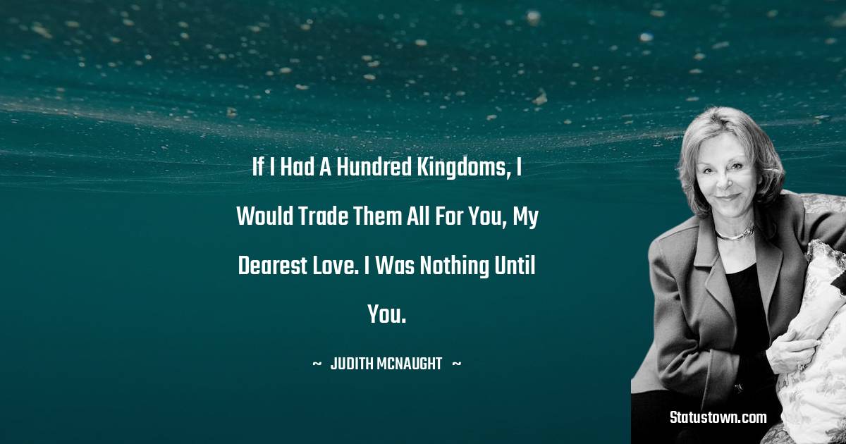 If I had a hundred kingdoms, I would trade them all for you, my dearest love. I was nothing until you.