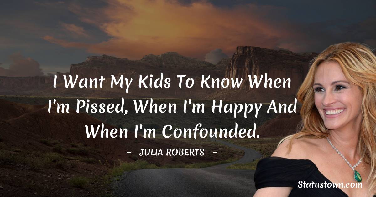 I want my kids to know when I'm pissed, when I'm happy and when I'm confounded. - Julia Roberts quotes