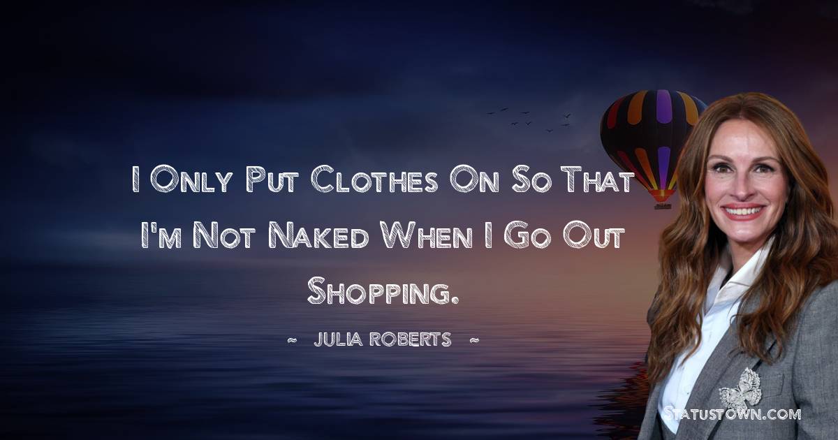 Julia Roberts Quotes - I only put clothes on so that I'm not naked when I go out shopping.