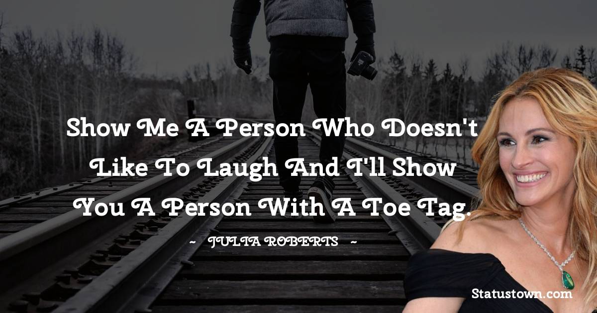 Show me a person who doesn't like to laugh and I'll show you a person with a toe tag. - Julia Roberts quotes