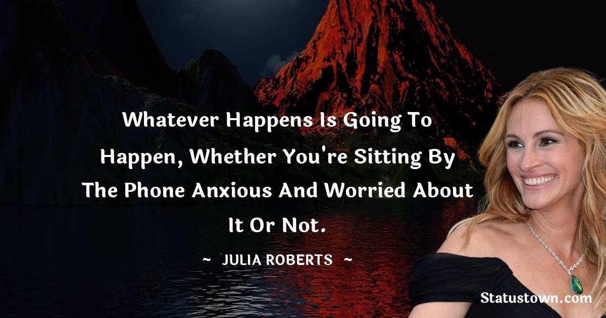 Whatever happens is going to happen, whether you're sitting by the phone anxious and worried about it or not. - Julia Roberts quotes