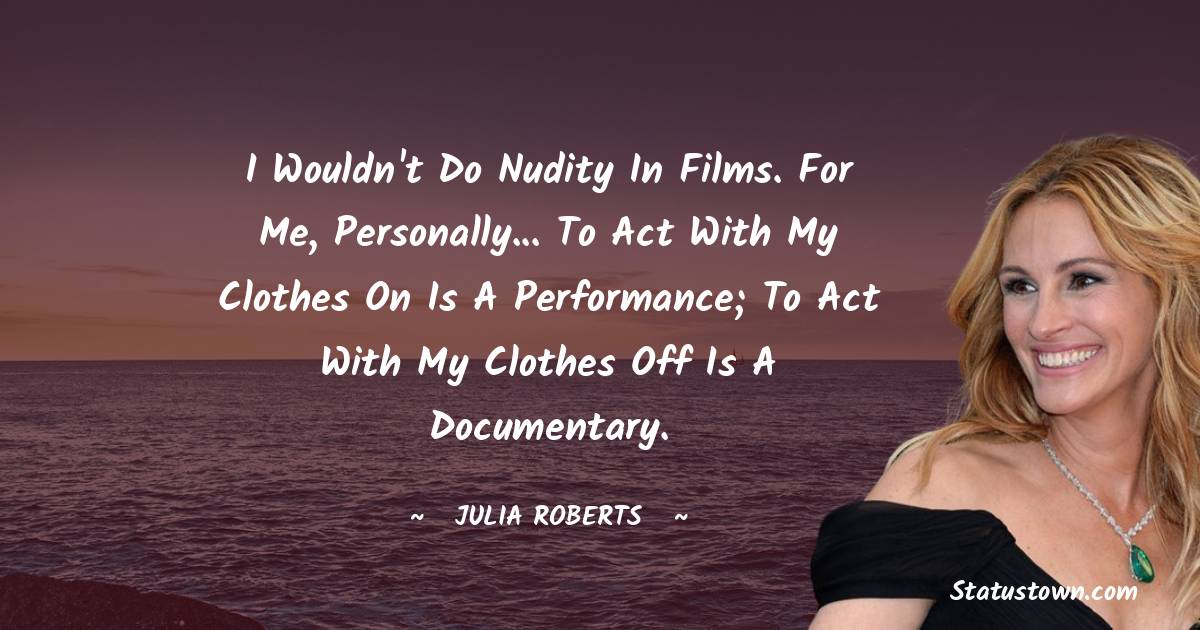 I wouldn't do nudity in films. For me, personally... To act with my clothes on is a performance; to act with my clothes off is a documentary. - Julia Roberts quotes