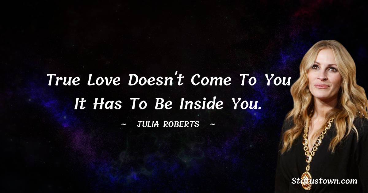 True love doesn't come to you it has to be inside you. - Julia Roberts quotes
