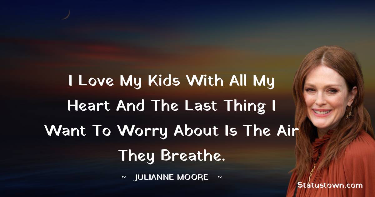 Julianne Moore Quotes - I love my kids with all my heart and the last thing I want to worry about is the air they breathe.