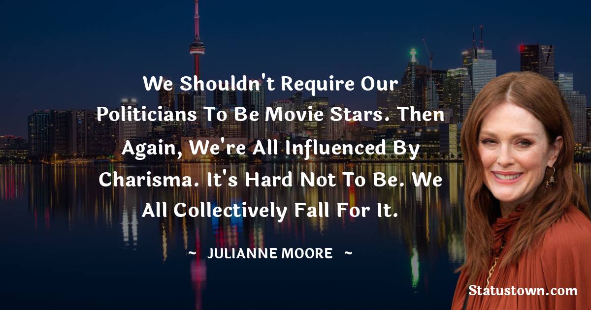 Julianne Moore Quotes - We shouldn't require our politicians to be movie stars. Then again, we're all influenced by charisma. It's hard not to be. We all collectively fall for it.