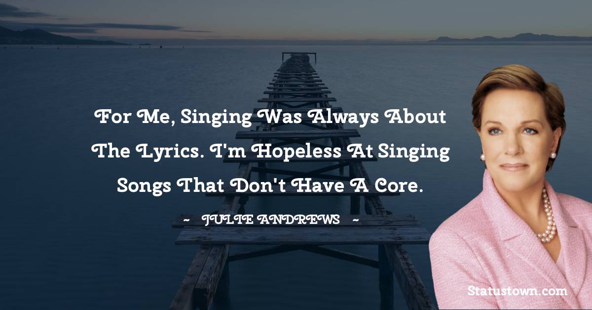 For me, singing was always about the lyrics. I'm hopeless at singing songs that don't have a core. - Julie Andrews quotes