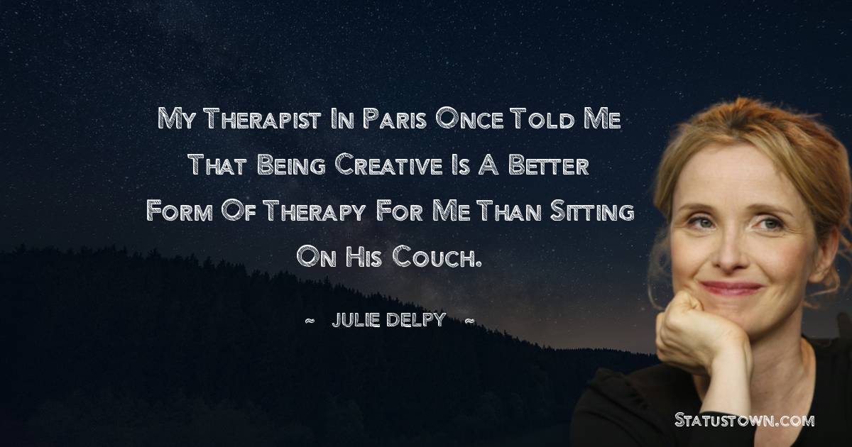 My therapist in Paris once told me that being creative is a better form of therapy for me than sitting on his couch.