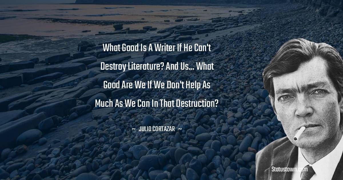 Julio Cortazar Quotes - What good is a writer if he can't destroy literature? And us... what good are we if we don't help as much as we can in that destruction?
