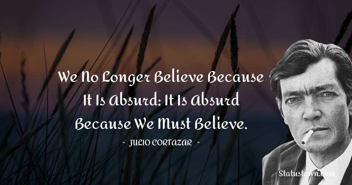 Julio Cortazar Quotes - We no longer believe because it is absurd: it is absurd because we must believe.