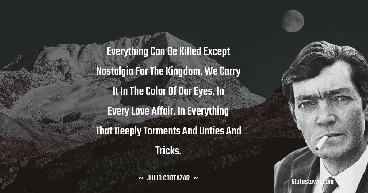 Julio Cortazar Quotes - Everything can be killed except nostalgia for the kingdom, we carry it in the color of our eyes, in every love affair, in everything that deeply torments and unties and tricks.