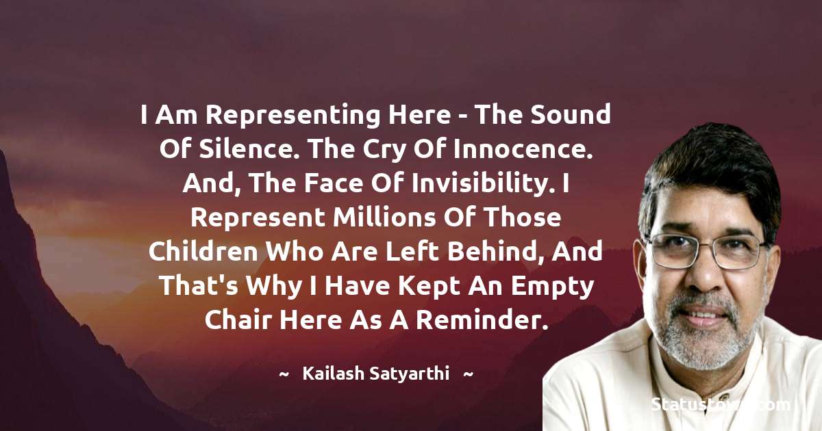 Kailash Satyarthi Quotes - I am representing here - the sound of silence. The cry of innocence. And, the face of invisibility. I represent millions of those children who are left behind, and that's why I have kept an empty chair here as a reminder.