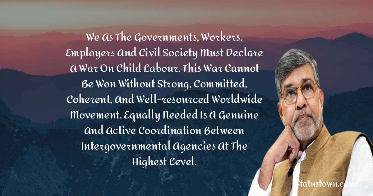 Kailash Satyarthi Quotes - We as the governments, workers, employers and civil society must declare a war on child labour. This war cannot be won without strong, committed, coherent, and well-resourced worldwide movement. Equally needed is a genuine and active coordination between intergovernmental agencies at the highest level.