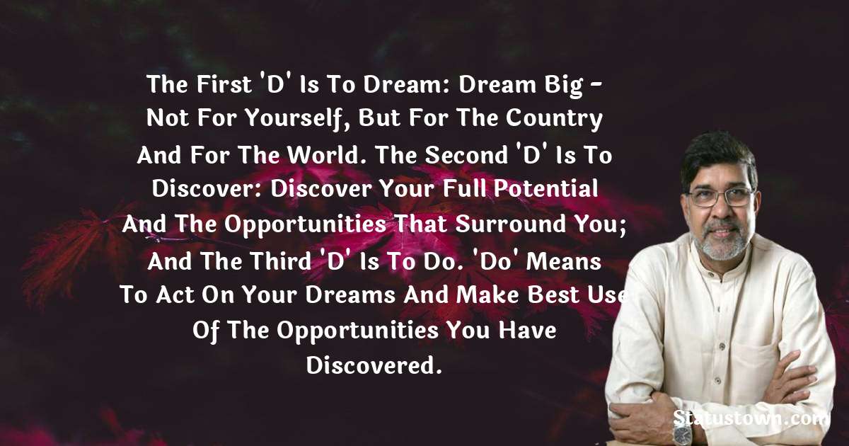 Kailash Satyarthi Quotes - The first 'D' is to dream: dream big - not for yourself, but for the country and for the world. The second 'D' is to discover: discover your full potential and the opportunities that surround you; and the third 'D' is to do. 'Do' means to act on your dreams and make best use of the opportunities you have discovered.