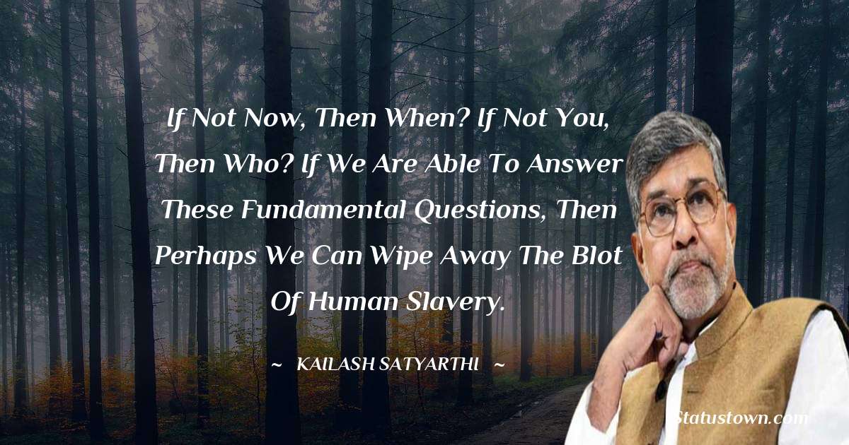 Kailash Satyarthi Quotes - If not now, then when? If not you, then who? If we are able to answer these fundamental questions, then perhaps we can wipe away the blot of human slavery.