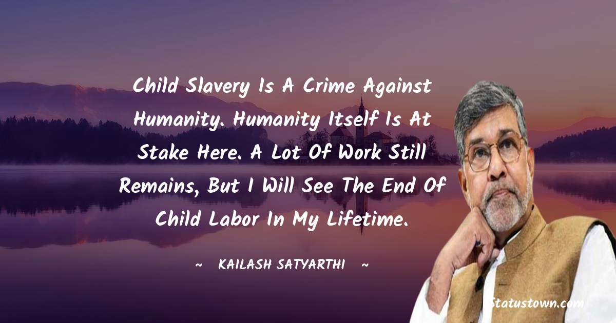 Kailash Satyarthi Quotes - Child slavery is a crime against humanity. Humanity itself is at stake here. A lot of work still remains, but I will see the end of child labor in my lifetime.