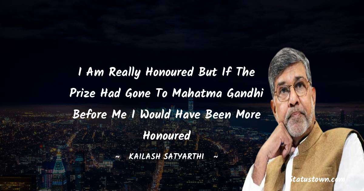 Kailash Satyarthi Quotes - I am really honoured but if the prize had gone to Mahatma Gandhi before me I would have been more honoured