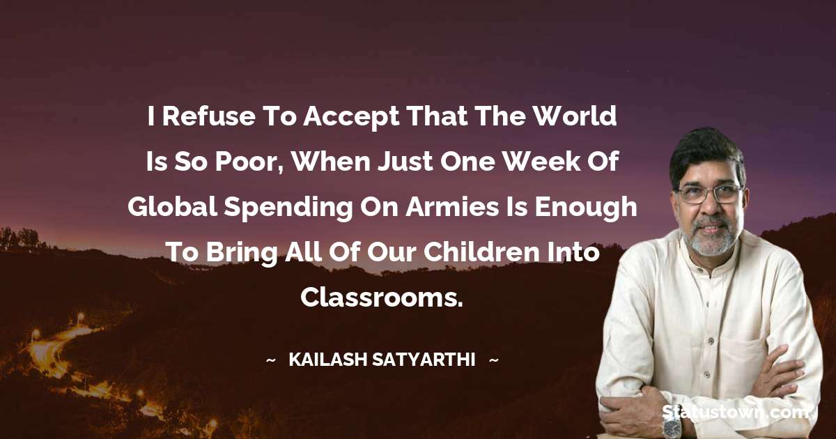 Kailash Satyarthi Quotes - I refuse to accept that the world is so poor, when just one week of global spending on armies is enough to bring all of our children into classrooms.