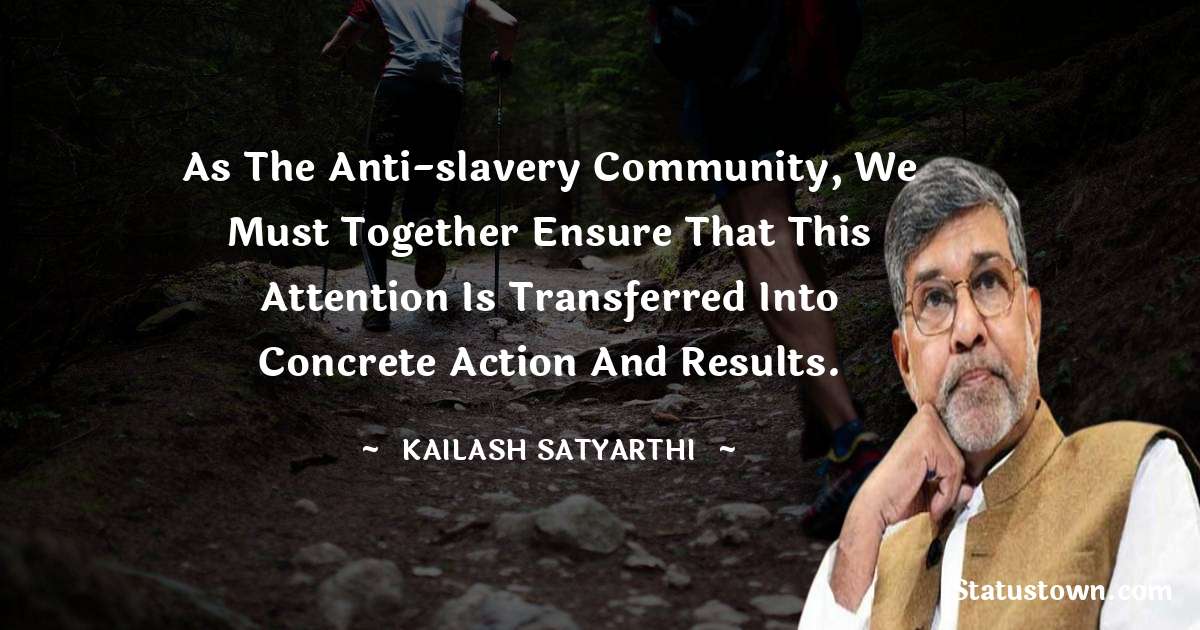 Kailash Satyarthi Quotes - As the anti-slavery community, we must together ensure that this attention is transferred into concrete action and results.