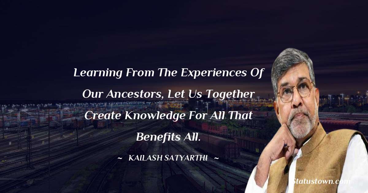 Kailash Satyarthi Quotes - Learning from the experiences of our ancestors, let us together create knowledge for all that benefits all.