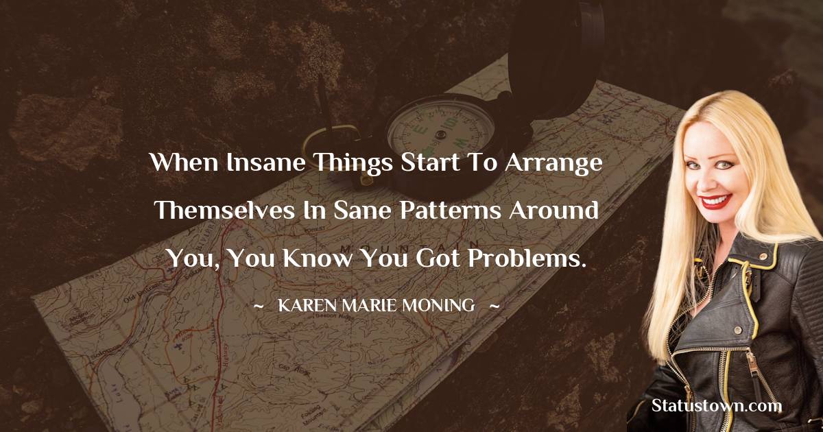 When insane things start to arrange themselves in sane patterns around you, you know you got problems.