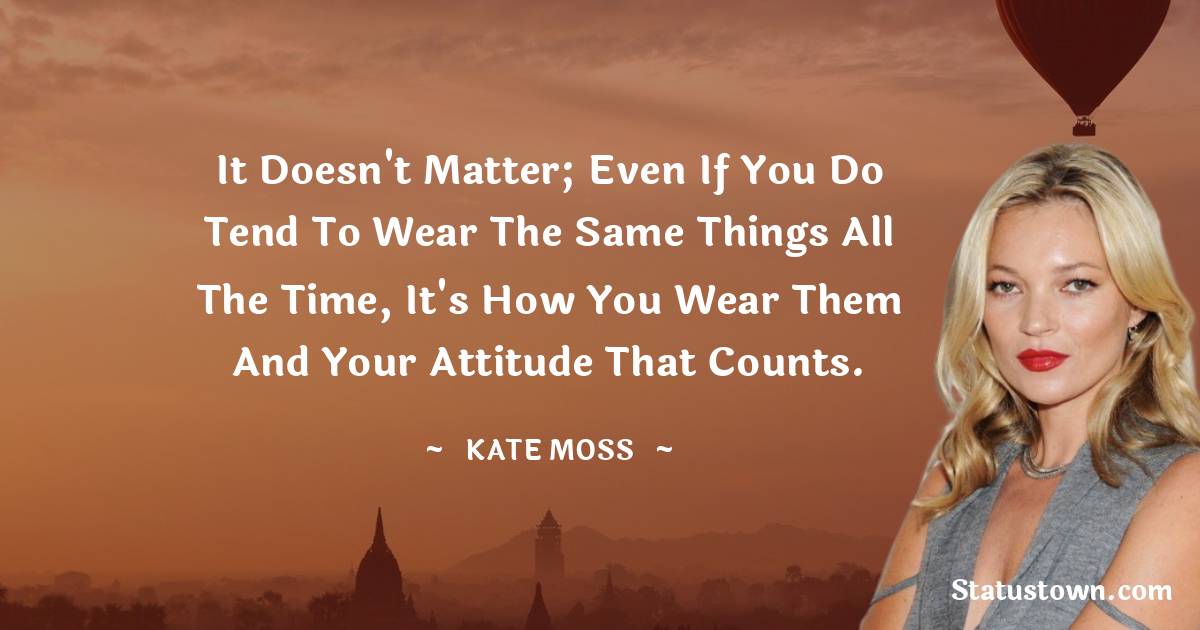Kate Moss Quotes - It doesn't matter; even if you do tend to wear the same things all the time, it's how you wear them and your attitude that counts.