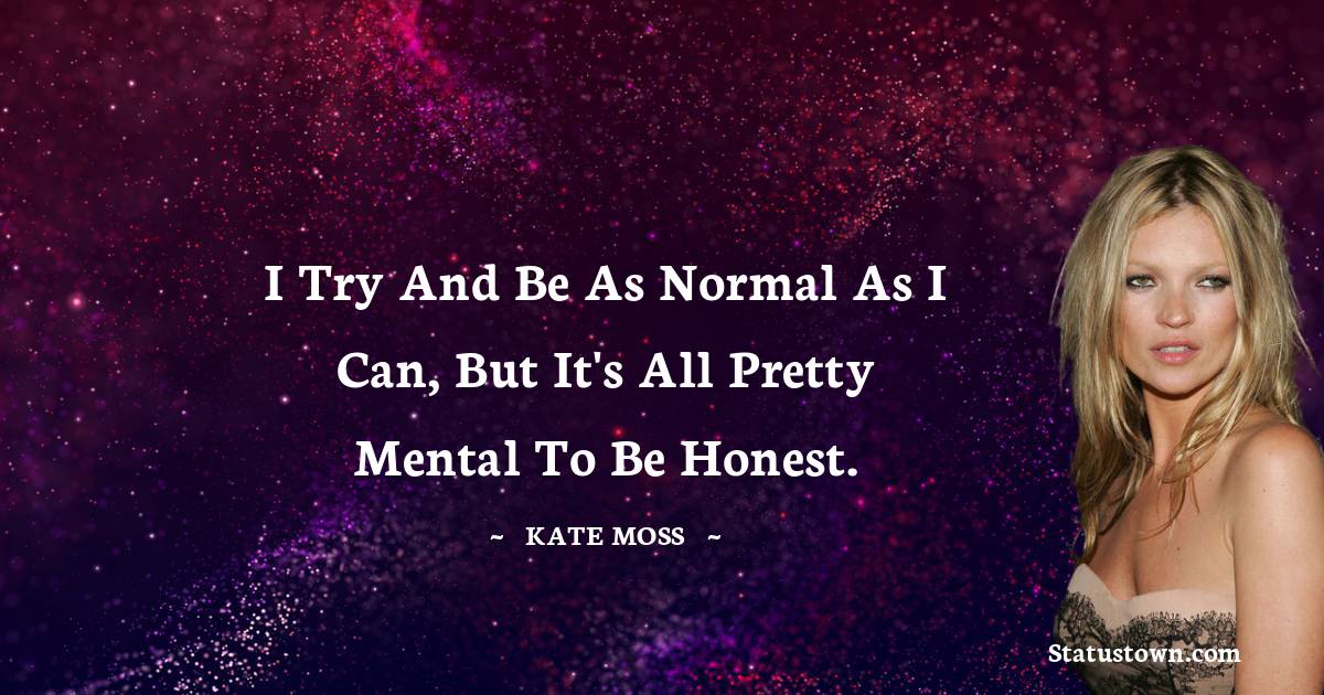 Kate Moss Quotes - I try and be as normal as I can, but it's all pretty mental to be honest.