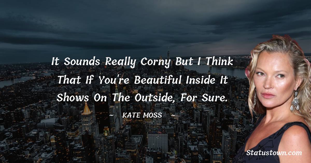 It sounds really corny but I think that if you're beautiful inside it shows on the outside, for sure.