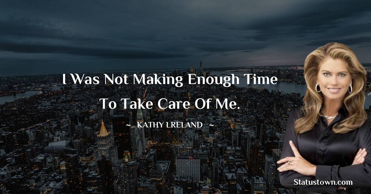 I was not making enough time to take care of me. - Kathy Ireland quotes