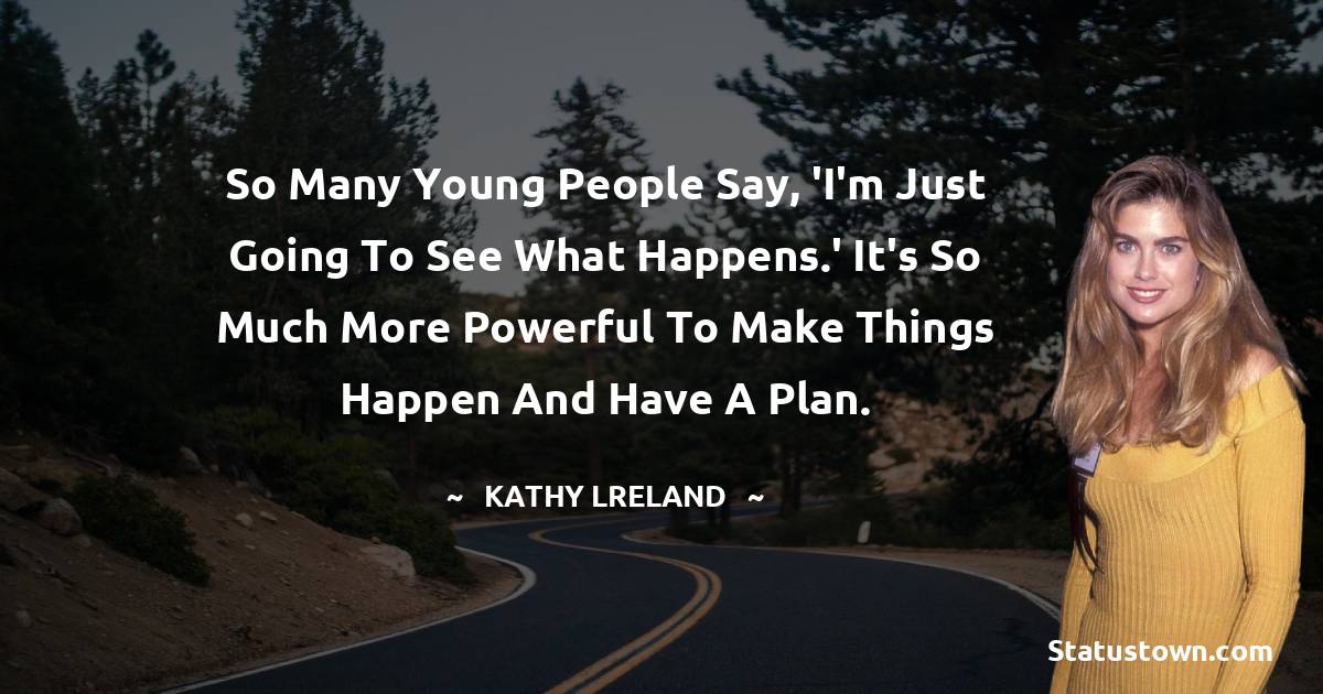 So many young people say, 'I'm just going to see what happens.' It's so much more powerful to make things happen and have a plan. - Kathy Ireland quotes