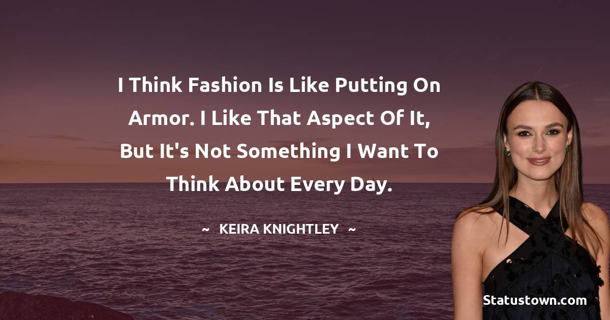 I think fashion is like putting on armor. I like that aspect of it, but it's not something I want to think about every day. - Keira Knightley quotes