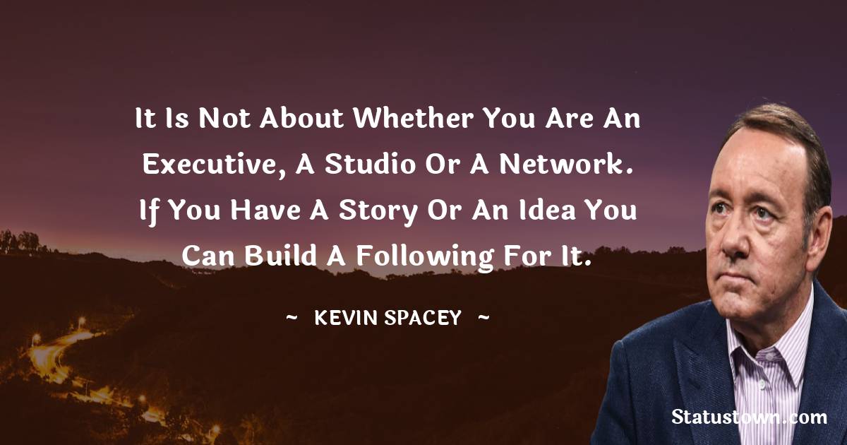 It is not about whether you are an executive, a studio or a network. If you have a story or an idea you can build a following for it. - Kevin Spacey quotes