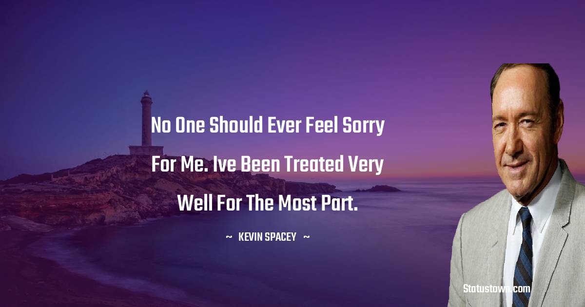 Kevin Spacey Quotes - No one should ever feel sorry for me. Ive been treated very well for the most part.