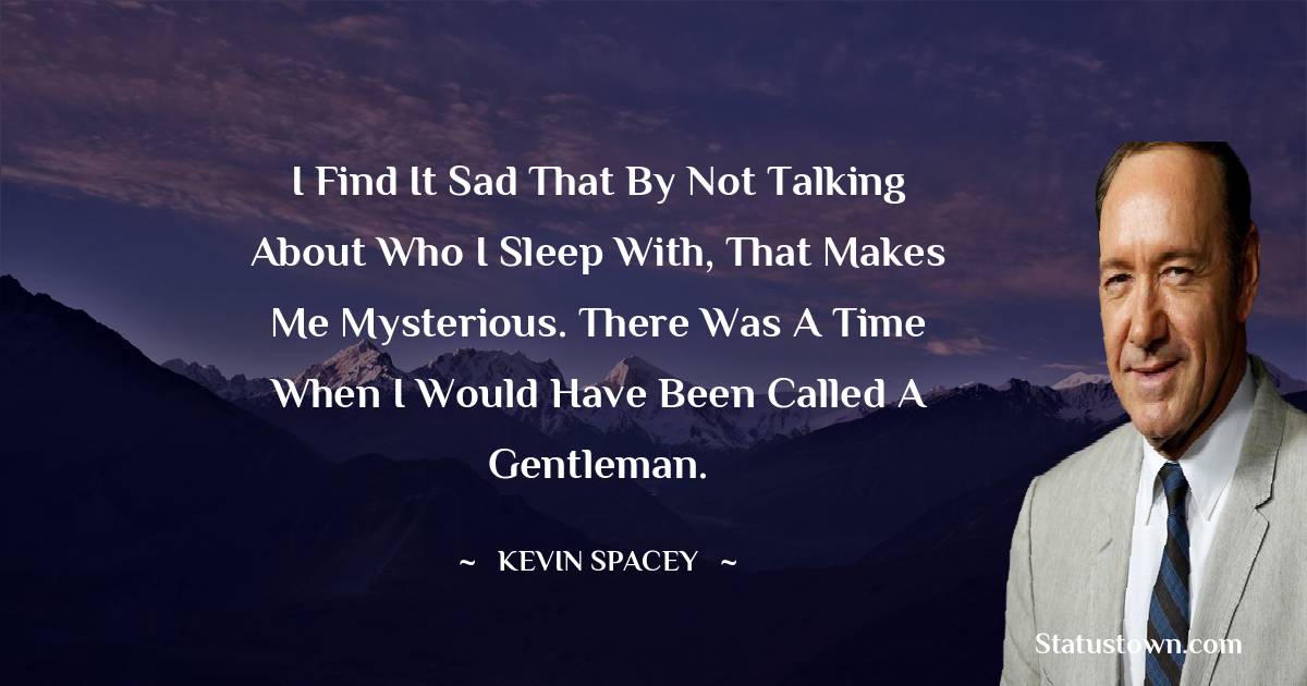 Kevin Spacey Quotes - I find it sad that by not talking about who I sleep with, that makes me mysterious. There was a time when I would have been called a gentleman.