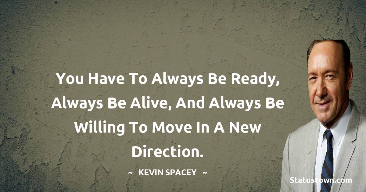 You have to always be ready, always be alive, and always be willing to move in a new direction. - Kevin Spacey quotes