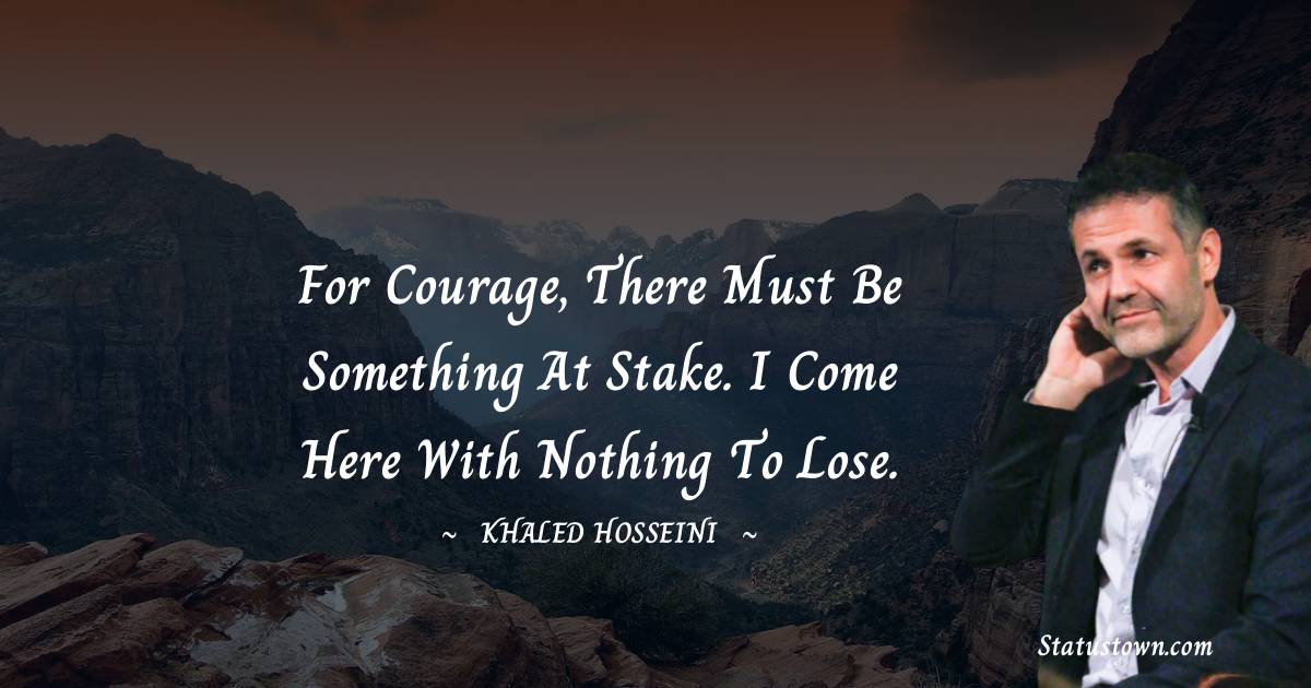 For courage, there must be something at stake. I come here with nothing to lose. - Khaled Hosseini quotes