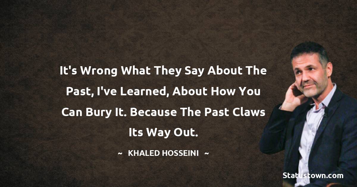 It's wrong what they say about the past, I've learned, about how you can bury it. Because the past claws its way out. - Khaled Hosseini quotes