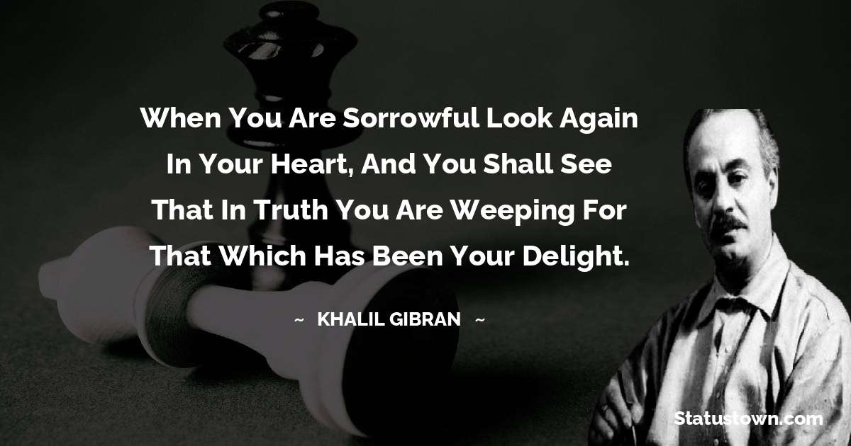 When you are sorrowful look again in your heart, and you shall see that in truth you are weeping for that which has been your delight. - Khalil Gibran quotes