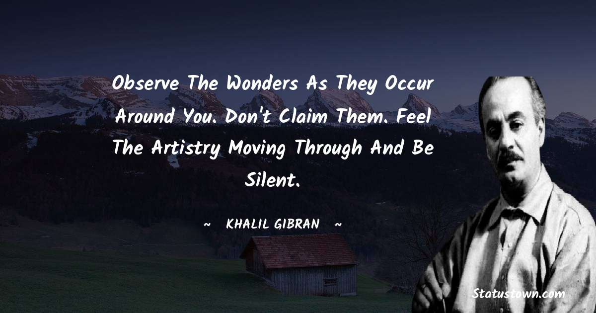 Observe the wonders as they occur around you. Don't claim them. Feel the artistry moving through and be silent. - Khalil Gibran quotes