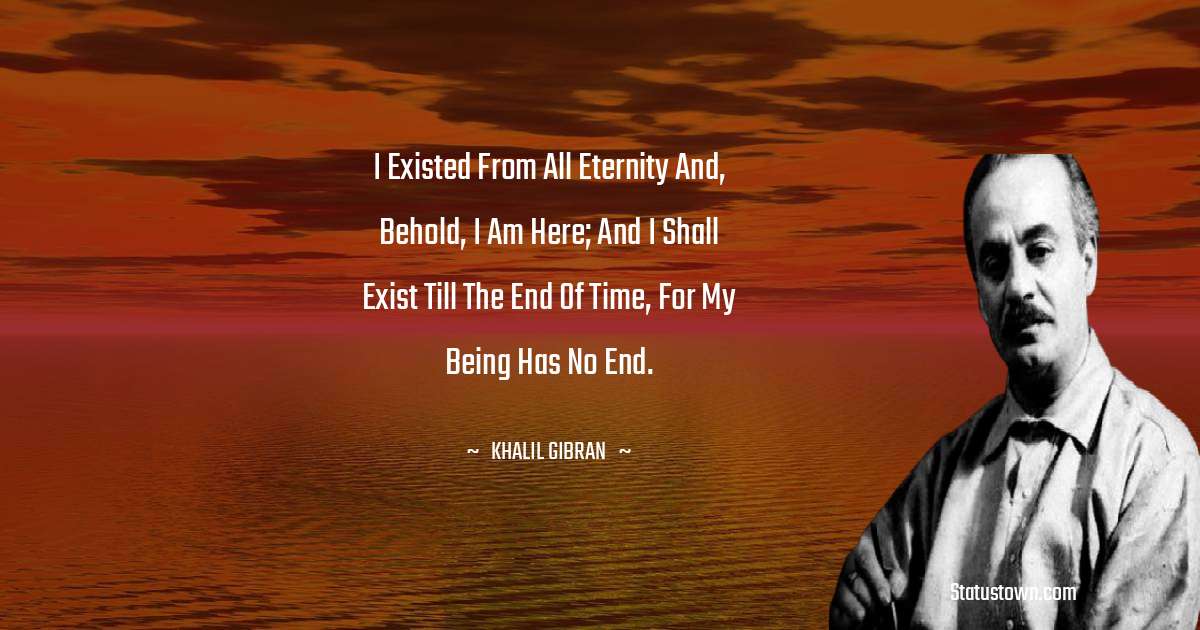 I existed from all eternity and, behold, I am here; and I shall exist till the end of time, for my being has no end. - Khalil Gibran quotes