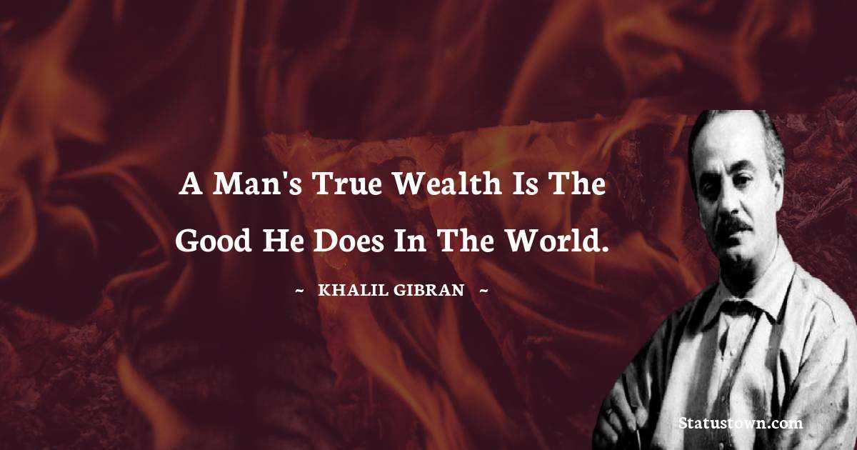 A man's true wealth is the good he does in the world. - Khalil Gibran quotes
