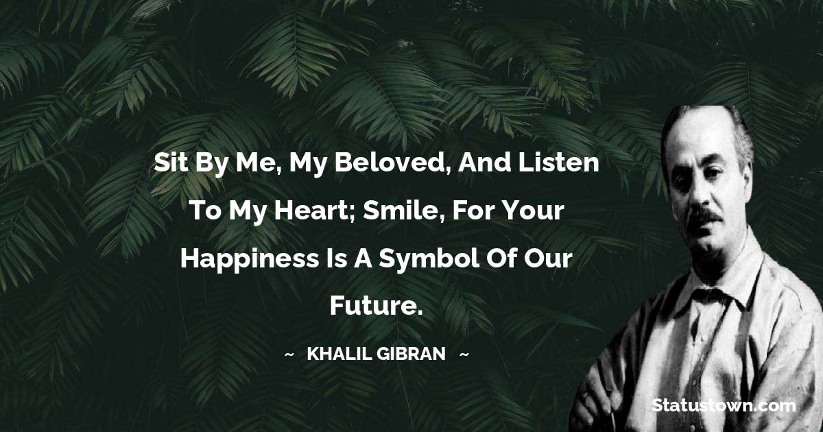 Sit by me, my beloved, and listen to my heart; smile, for your happiness is a symbol of our future. - Khalil Gibran quotes