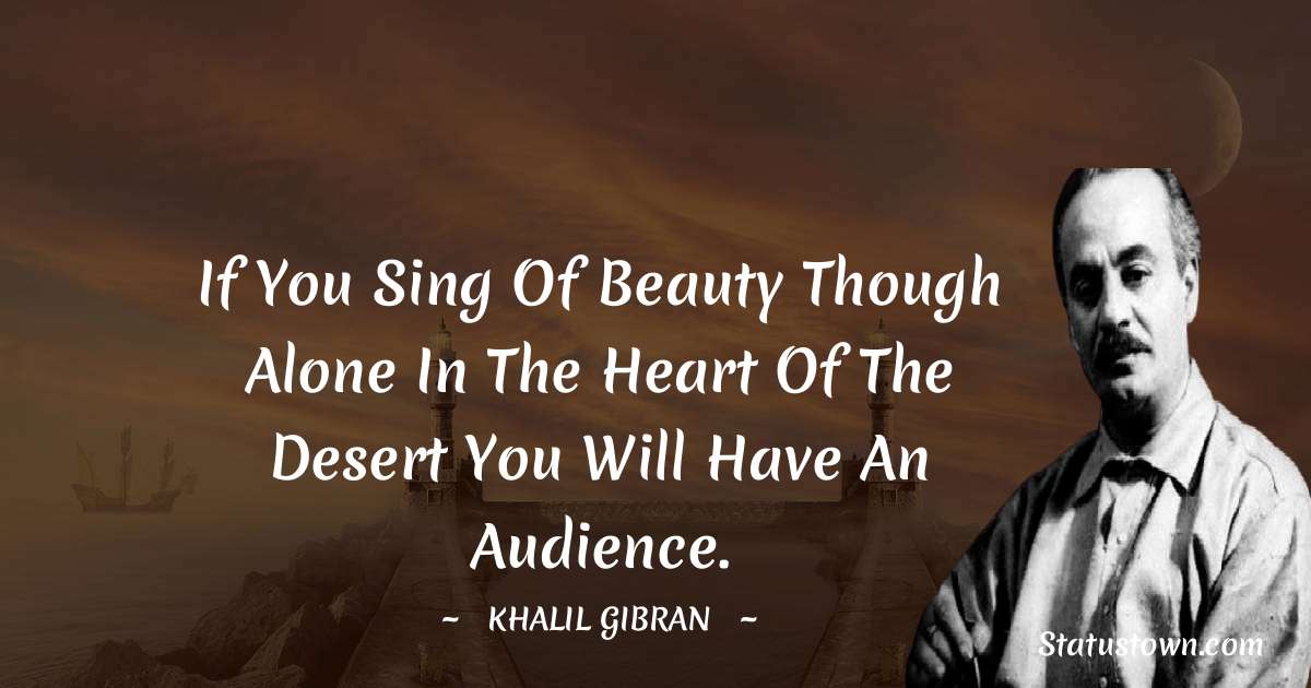 If you sing of beauty though alone in the heart of the desert you will have an audience. - Khalil Gibran quotes