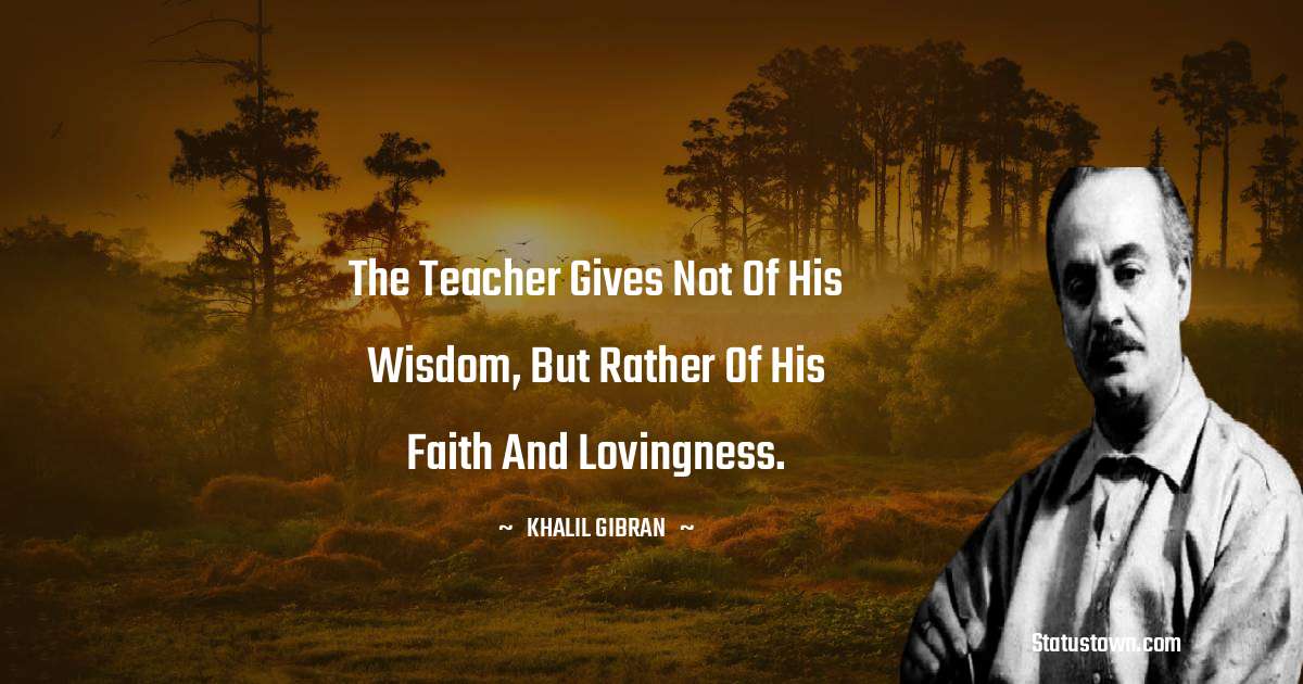 The teacher gives not of his wisdom, but rather of his faith and lovingness. - Khalil Gibran quotes