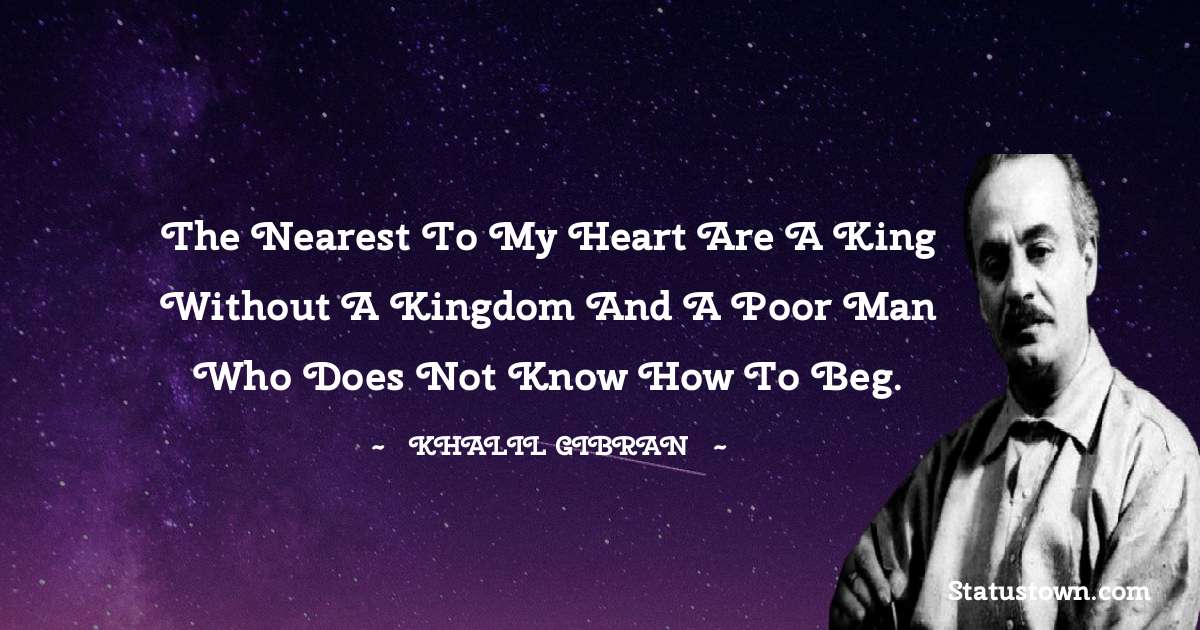 The nearest to my heart are a king without a kingdom and a poor man who does not know how to beg. - Khalil Gibran quotes