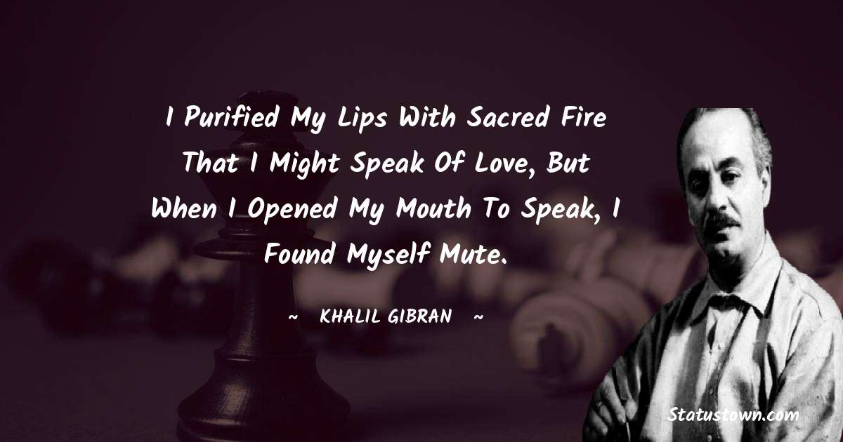 I purified my lips with sacred fire that I might speak of love, but when I opened my mouth to speak, I found myself mute. - Khalil Gibran quotes