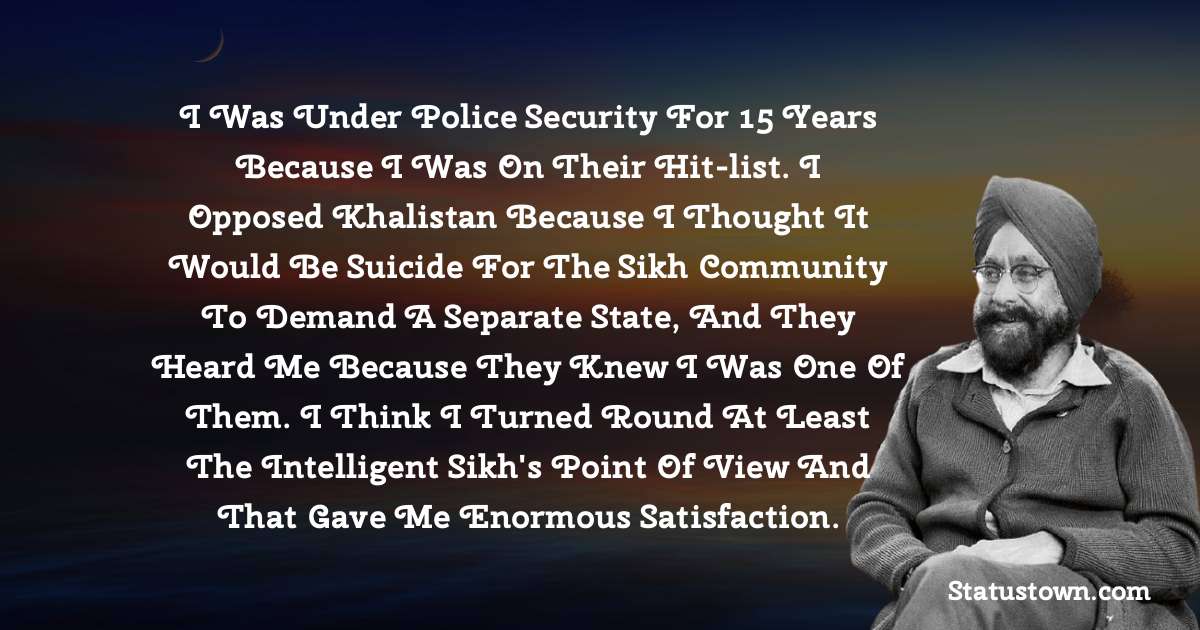 I was under police security for 15 years because I was on their hit-list. I opposed Khalistan because I thought it would be suicide for the Sikh community to demand a separate state, and they heard me because they knew I was one of them. I think I turned round at least the intelligent Sikh's point of view and that gave me enormous satisfaction. - Khushwant Singh quotes